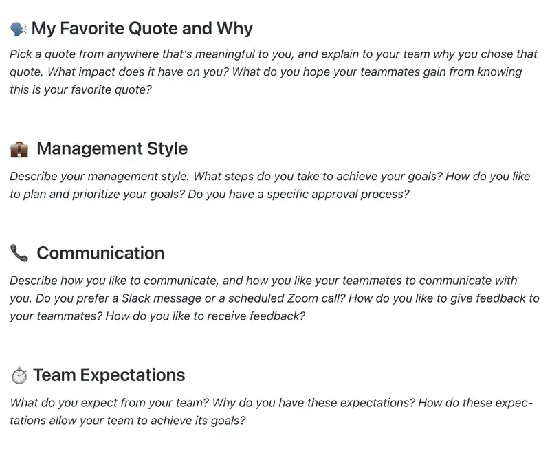 Use this Doc template as a "cheat sheet" for your team to understand how you like to work! Add what inspires you, your management style, how to best communicate with you (ie, do you prefer written messages or video calls), or even your expectations for your team. 